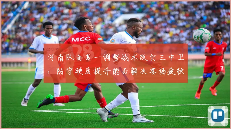 河南队南基一调整战术改打三中卫，防守硬度提升能否解决客场疲软？