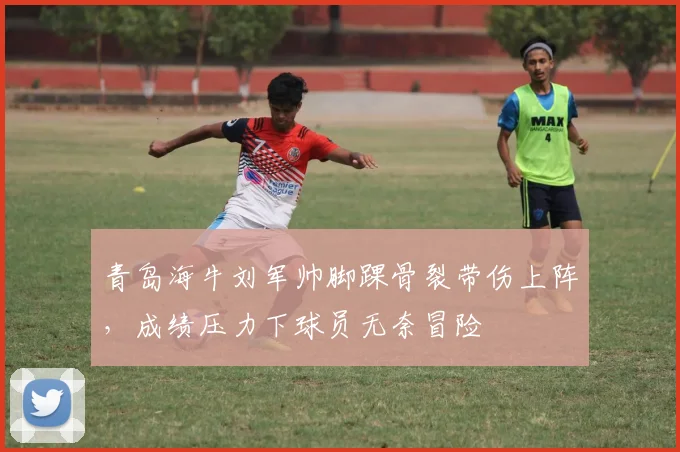 青岛海牛刘军帅脚踝骨裂带伤上阵，成绩压力下球员无奈冒险