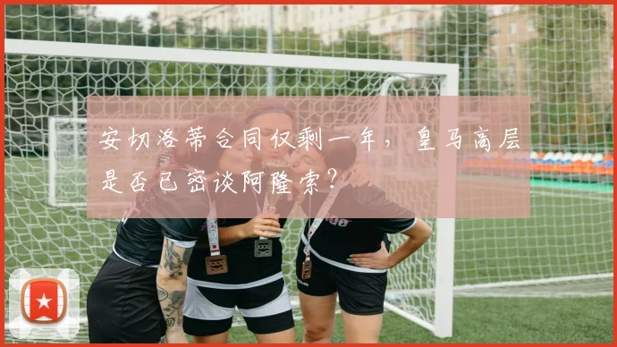安切洛蒂合同仅剩一年，皇马高层是否已密谈阿隆索？